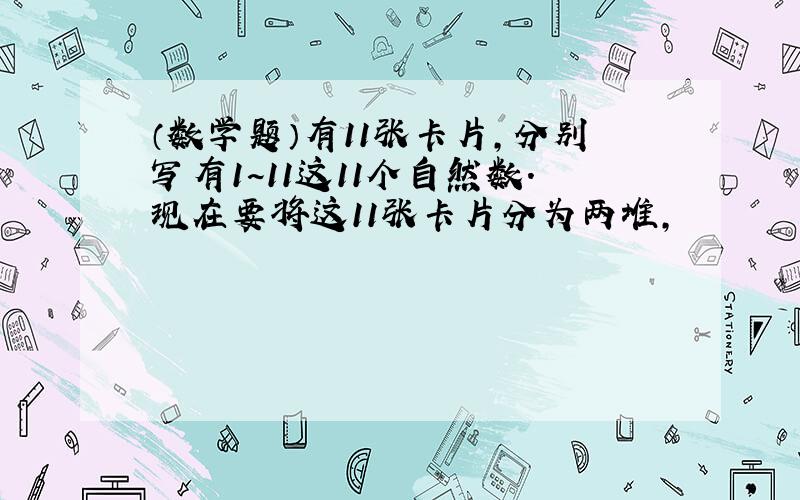 （数学题）有11张卡片,分别写有1~11这11个自然数.现在要将这11张卡片分为两堆,