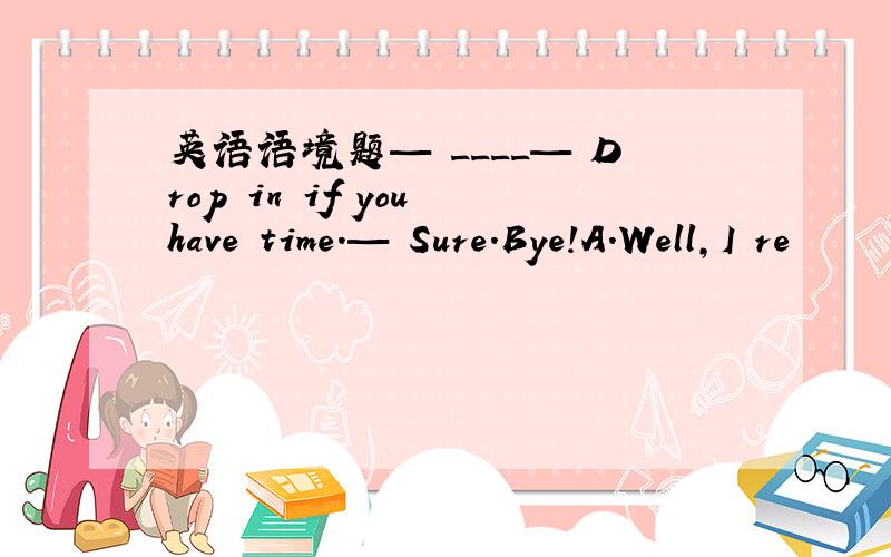 英语语境题— ____— Drop in if you have time.— Sure.Bye!A.Well,I re