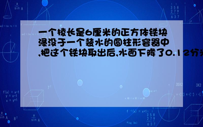 一个棱长是6厘米的正方体铁块浸没于一个装水的圆柱形容器中,把这个铁块取出后,水面下降了0.12分米.如果把3个同样的钢珠