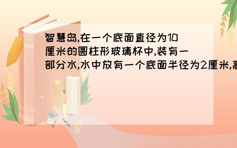 智慧岛,在一个底面直径为10厘米的圆柱形玻璃杯中,装有一部分水,水中放有一个底面半径为2厘米,高位12厘米的圆锥形物体,