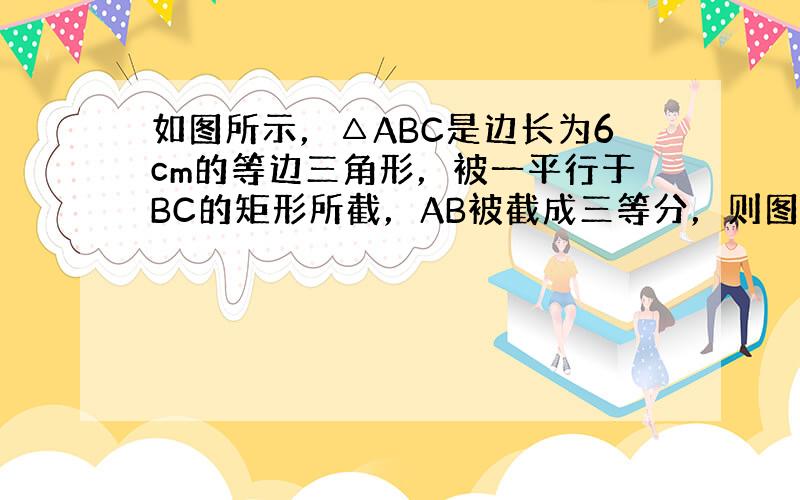 如图所示，△ABC是边长为6cm的等边三角形，被一平行于BC的矩形所截，AB被截成三等分，则图中阴影部分的面积为____