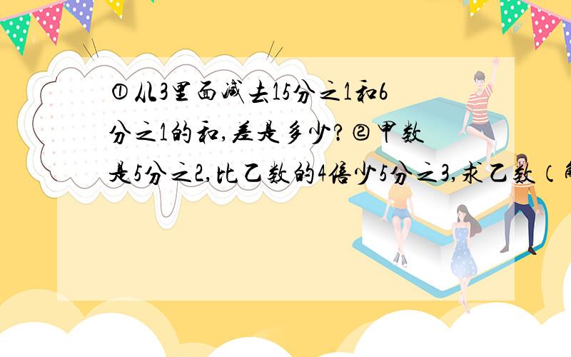 ①从3里面减去15分之1和6分之1的和,差是多少?②甲数是5分之2,比乙数的4倍少5分之3,求乙数（解方程）.③一个数减