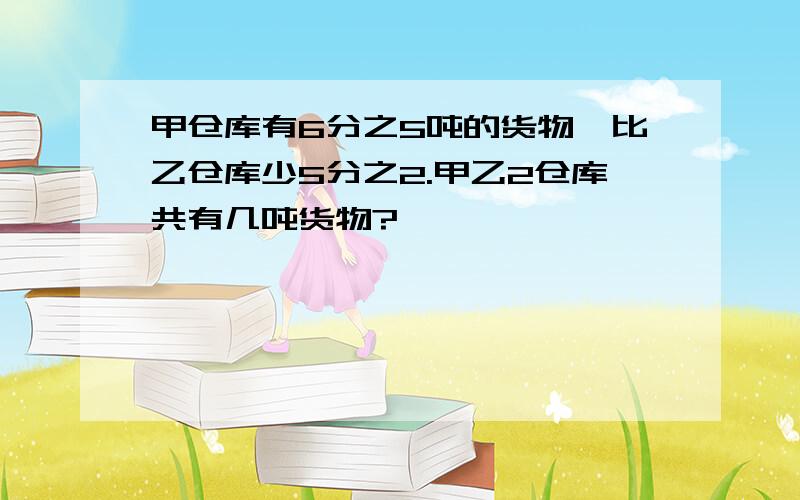 甲仓库有6分之5吨的货物,比乙仓库少5分之2.甲乙2仓库共有几吨货物?