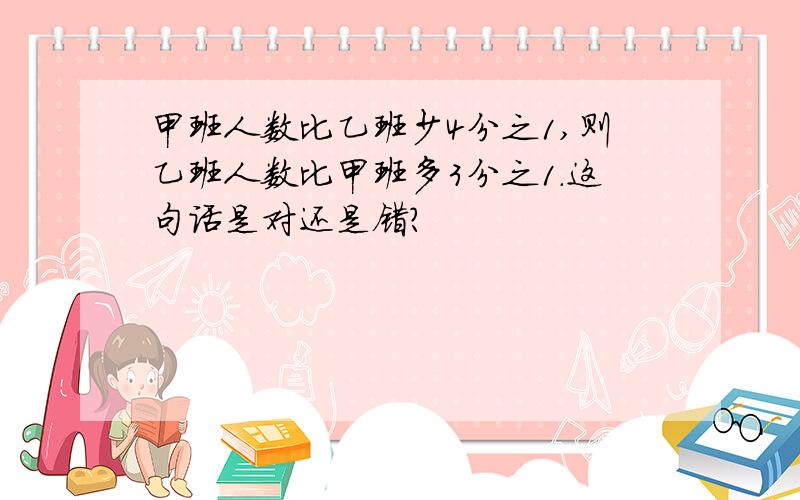 甲班人数比乙班少4分之1,则乙班人数比甲班多3分之1.这句话是对还是错?