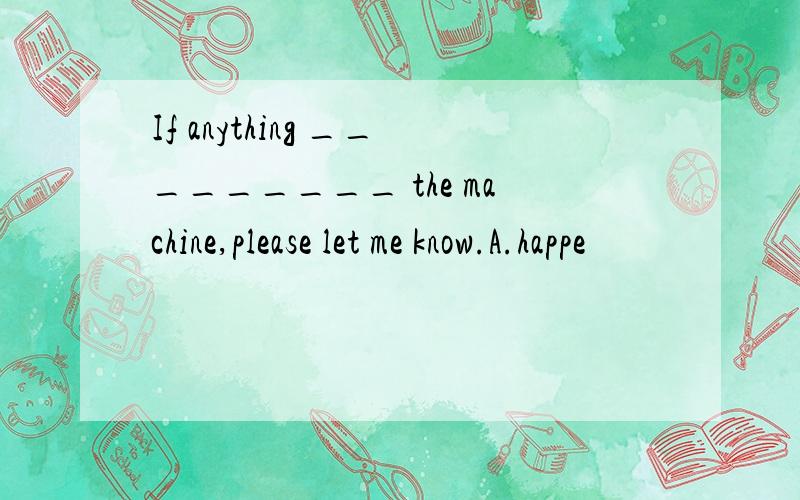 If anything _________ the machine,please let me know.A.happe