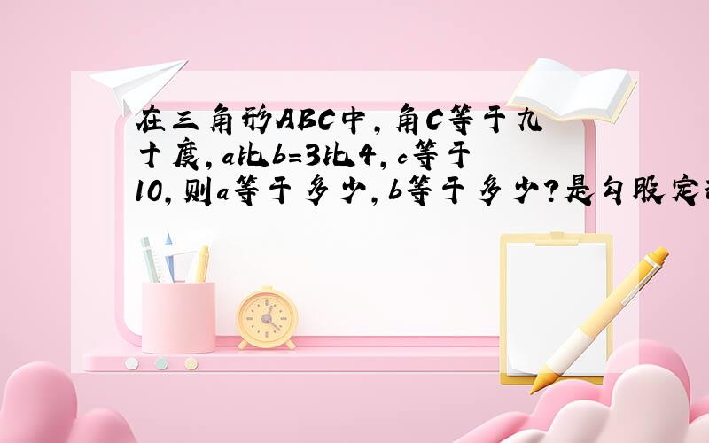 在三角形ABC中,角C等于九十度,a比b=3比4,c等于10,则a等于多少,b等于多少?是勾股定理.