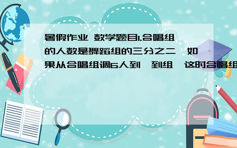 暑假作业 数学题目1.合唱组的人数是舞蹈组的三分之二,如果从合唱组调6人到唔到组,这时合唱组的人数占舞蹈组的人数的二分之