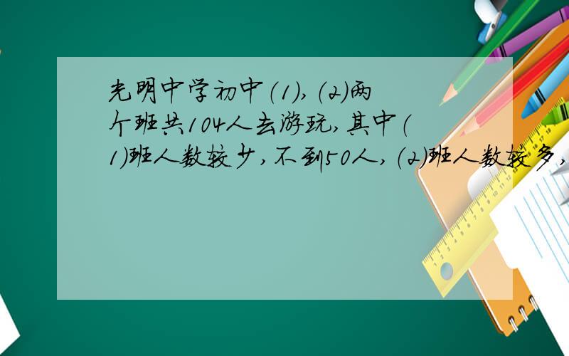 光明中学初中（1）,（2）两个班共104人去游玩,其中（1）班人数较少,不到50人,（2）班人数较多,有50多