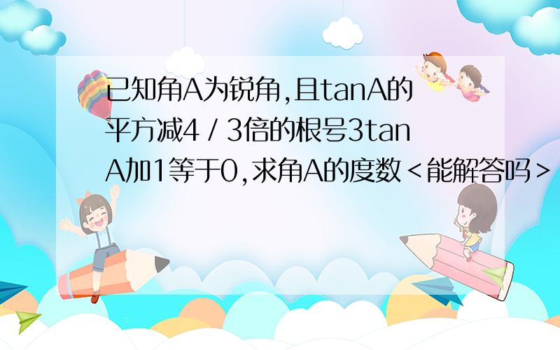 已知角A为锐角,且tanA的平方减4／3倍的根号3tanA加1等于0,求角A的度数＜能解答吗＞