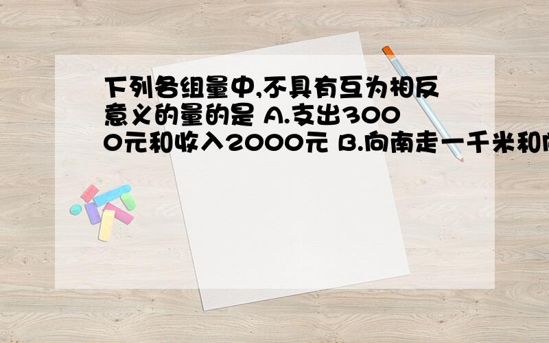 下列各组量中,不具有互为相反意义的量的是 A.支出3000元和收入2000元 B.向南走一千米和向北走两千