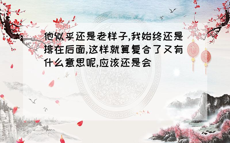 他似乎还是老样子,我始终还是排在后面,这样就算复合了又有什么意思呢,应该还是会