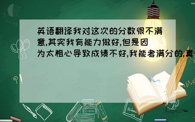 英语翻译我对这次的分数很不满意,其实我有能力做好,但是因为太粗心导致成绩不好,我能考满分的,真的