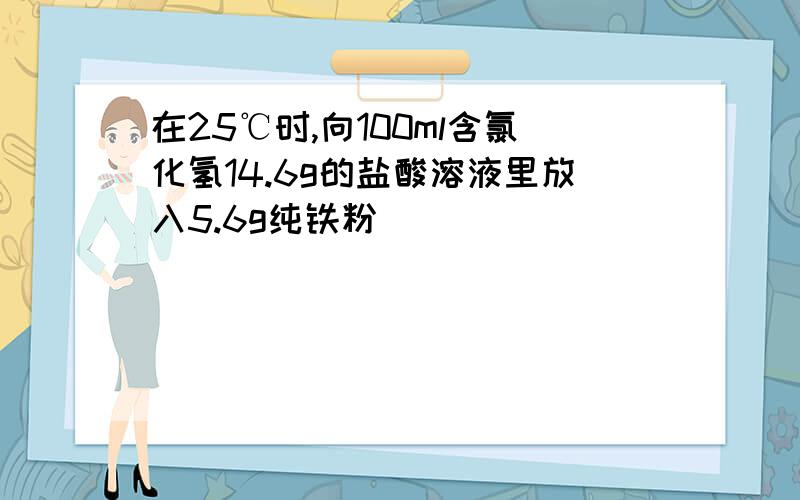 在25℃时,向100ml含氯化氢14.6g的盐酸溶液里放入5.6g纯铁粉