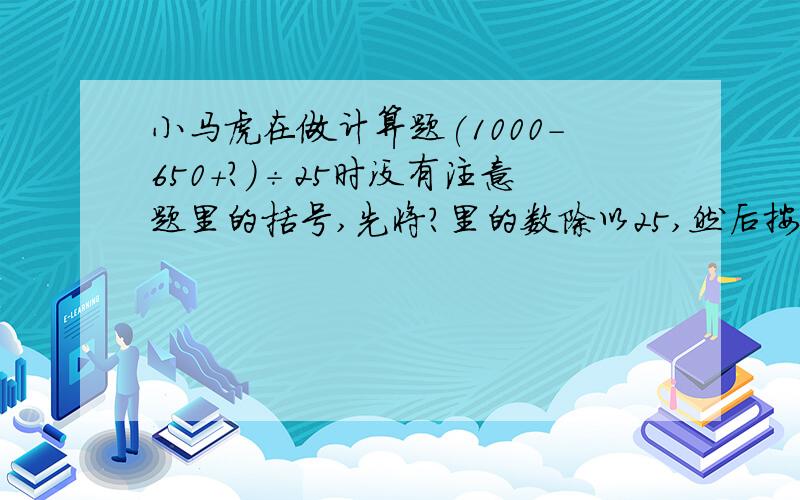 小马虎在做计算题(1000-650+?)÷25时没有注意题里的括号,先将?里的数除以25,然后按加减混合运算的顺序计算,