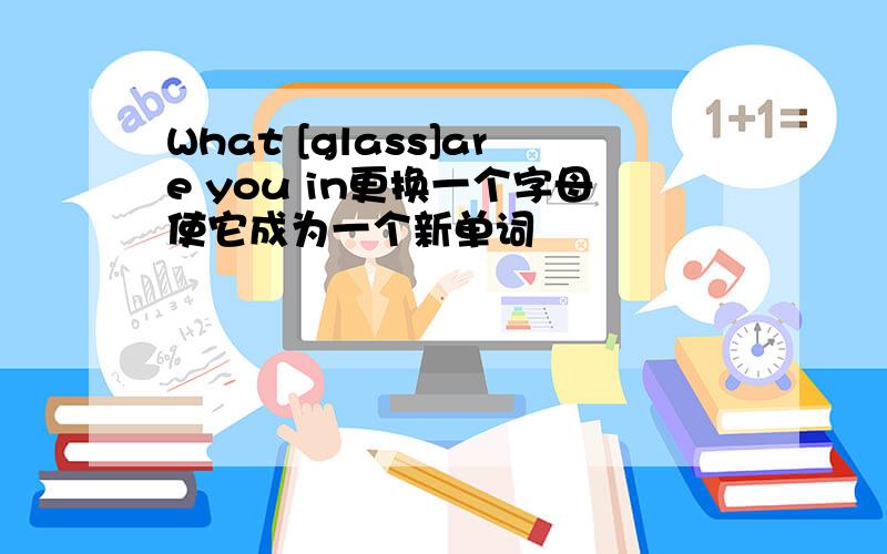 What [glass]are you in更换一个字母使它成为一个新单词