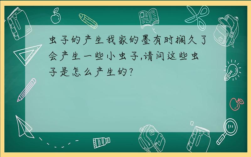 虫子的产生我家的墨有时搁久了会产生一些小虫子,请问这些虫子是怎么产生的?