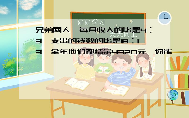 兄弟两人,每月收入的比是4：3,支出的钱数的比是18：13,全年他们都结余4320元,你能