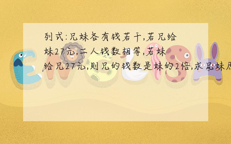 列式:兄妹各有钱若干,若兄给妹27元,二人钱数相等,若妹给兄27元,则兄的钱数是妹的2倍,求兄妹原各有钱多少元