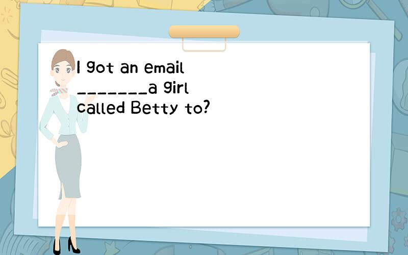 I got an email_______a girl called Betty to?