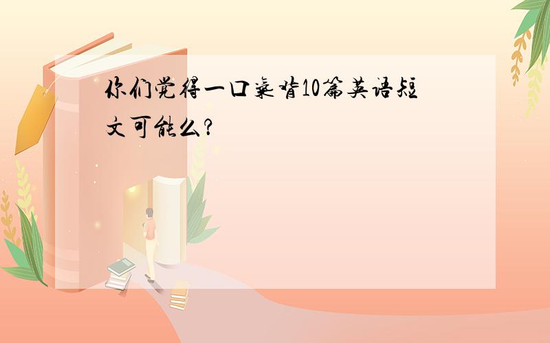 你们觉得一口气背10篇英语短文可能么？