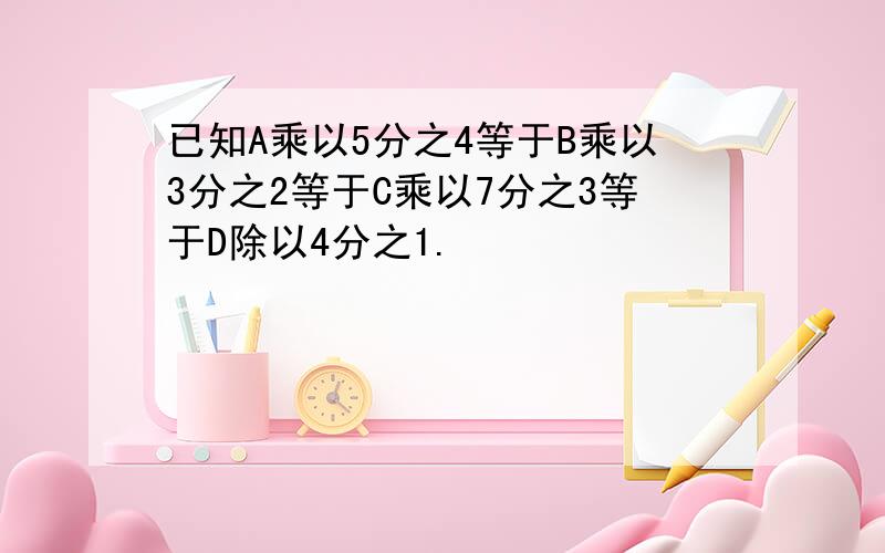 已知A乘以5分之4等于B乘以3分之2等于C乘以7分之3等于D除以4分之1.