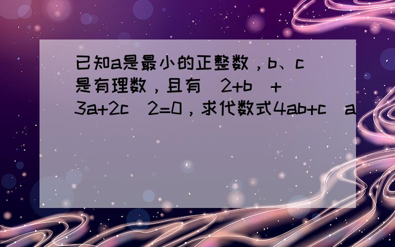 已知a是最小的正整数，b、c是有理数，且有|2+b|+（3a+2c）2=0，求代数式4ab+c−a