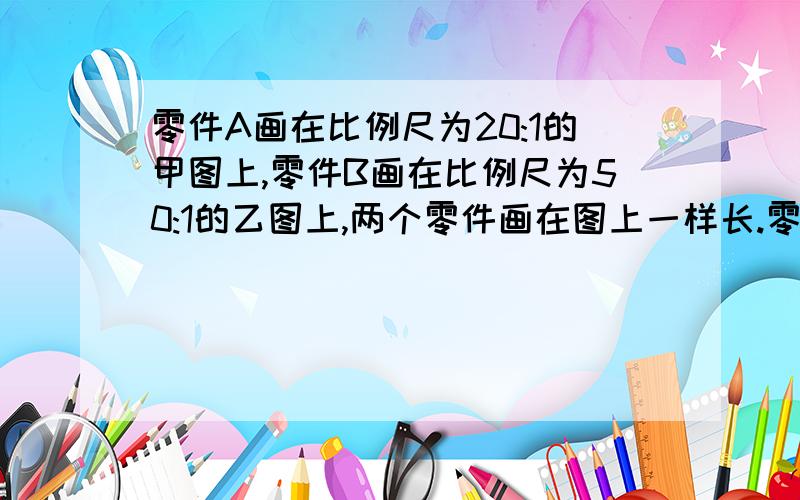 零件A画在比例尺为20:1的甲图上,零件B画在比例尺为50:1的乙图上,两个零件画在图上一样长.零件B的实际长度