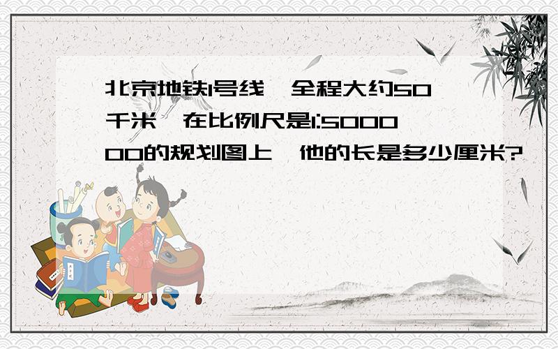 北京地铁1号线,全程大约50千米,在比例尺是1:500000的规划图上,他的长是多少厘米?