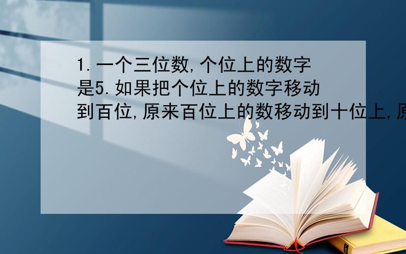 1.一个三位数,个位上的数字是5.如果把个位上的数字移动到百位,原来百位上的数移动到十位上,原来十位的数字移动到个位上,