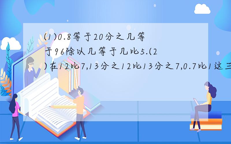 (1)0.8等于20分之几等于96除以几等于几比5.(2)在12比7,13分之12比13分之7,0.7比1这三组比中,能