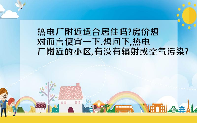 热电厂附近适合居住吗?房价想对而言便宜一下.想问下,热电厂附近的小区,有没有辐射或空气污染?