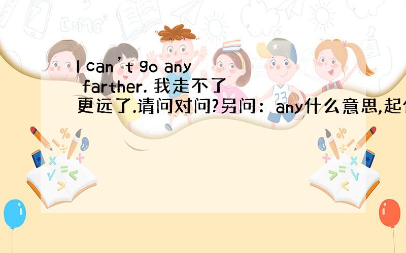 I can’t go any farther. 我走不了更远了.请问对问?另问：any什么意思,起什么作用,不要行吗?