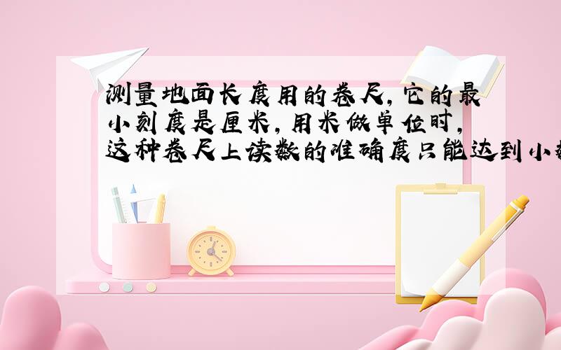 测量地面长度用的卷尺,它的最小刻度是厘米,用米做单位时,这种卷尺上读数的准确度只能达到小数点后面第__位数字