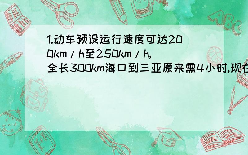 1.动车预设运行速度可达200km/h至250km/h,全长300km海口到三亚原来需4小时,现在仅需1小时40分,求全