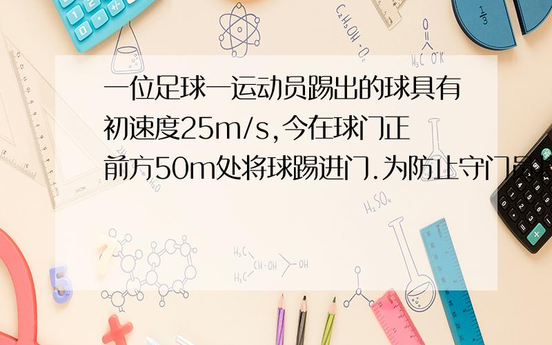 一位足球一运动员踢出的球具有初速度25m/s,今在球门正前方50m处将球踢进门.为防止守门员将球挡住,他选