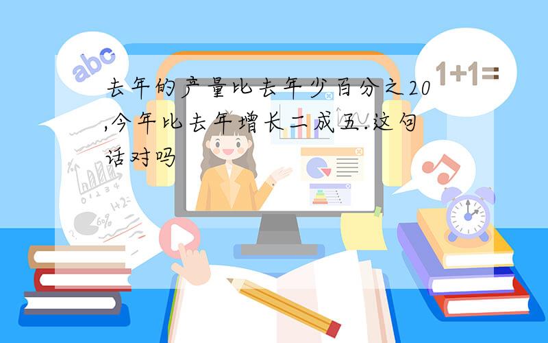 去年的产量比去年少百分之20,今年比去年增长二成五.这句话对吗