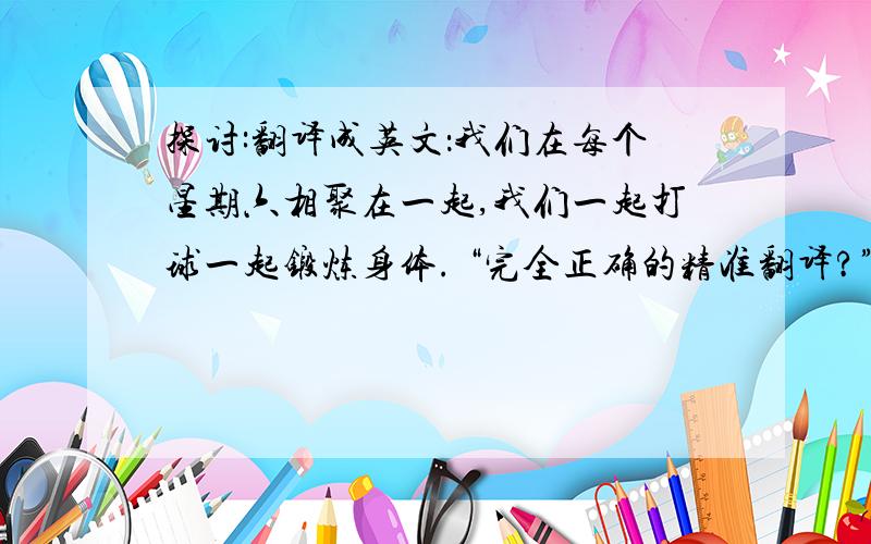 探讨:翻译成英文：我们在每个星期六相聚在一起,我们一起打球一起锻炼身体. “完全正确的精准翻译?”