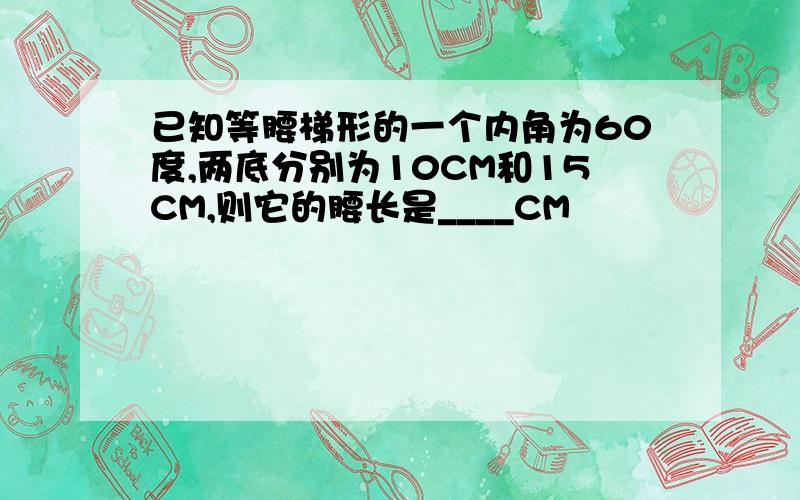 已知等腰梯形的一个内角为60度,两底分别为10CM和15CM,则它的腰长是____CM