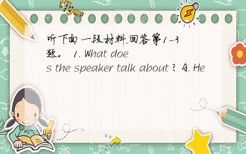 听下面一段材料，回答第1-3题。 1. What does the speaker talk about ? A. He