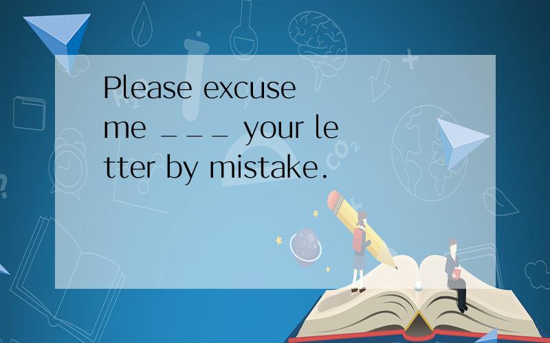 Please excuse me ___ your letter by mistake.