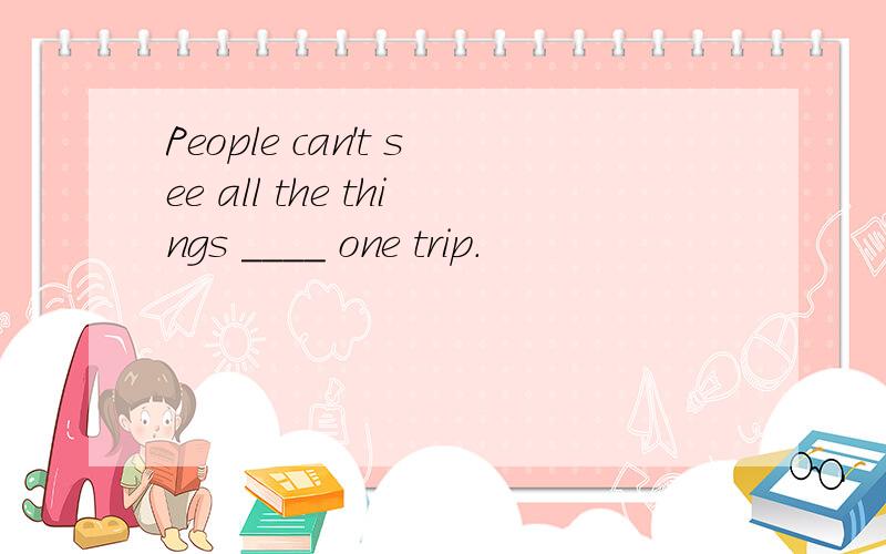 People can't see all the things ____ one trip.