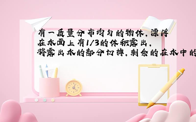 有一质量分布均匀的物体,漂浮在水面上有1/3的体积露出,将露出水的部分切掉,剩余的在水中的部分 为什么是上浮 请详解