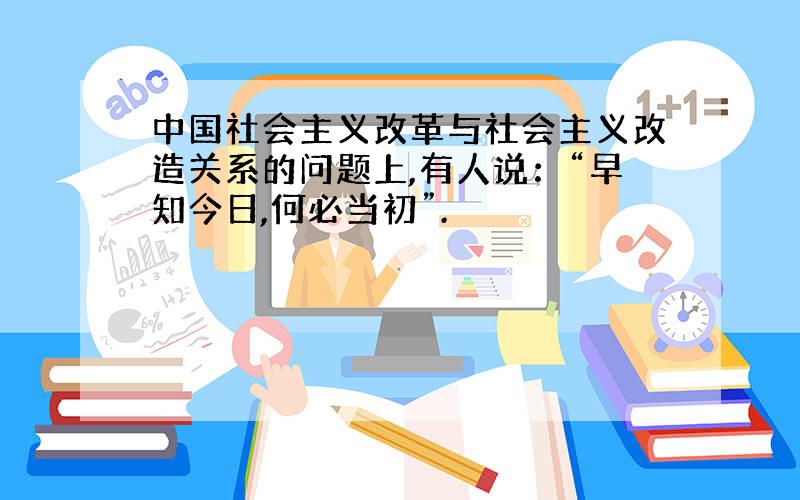 中国社会主义改革与社会主义改造关系的问题上,有人说：“早知今日,何必当初”.