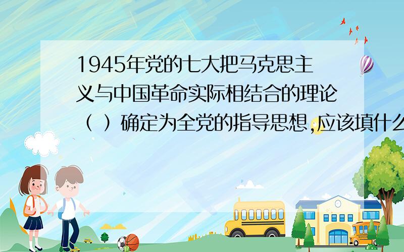 1945年党的七大把马克思主义与中国革命实际相结合的理论（ ）确定为全党的指导思想,应该填什么?