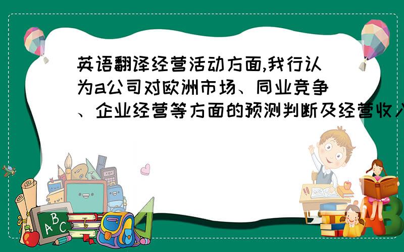 英语翻译经营活动方面,我行认为a公司对欧洲市场、同业竞争、企业经营等方面的预测判断及经营收入、利润增长率的设定较为合理,