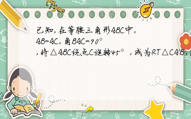 已知,在等腰三角形ABC中,AB=AC,角BAC=90°,将△ABC绕点C旋转45°,成为RT△CA'B',连接A'A并