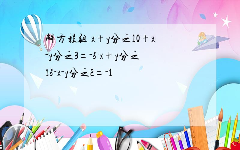 解方程组 x+y分之10+x-y分之3=-5 x+y分之15-x-y分之2=-1