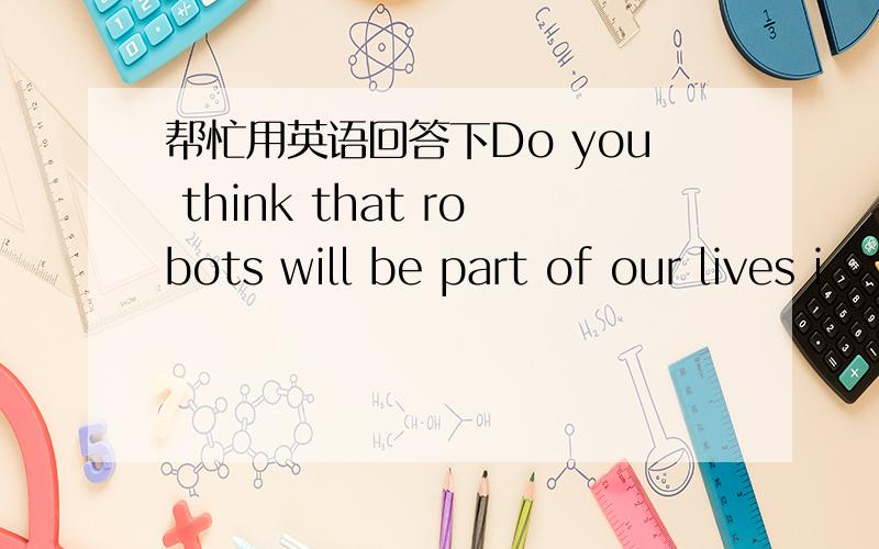 帮忙用英语回答下Do you think that robots will be part of our lives i