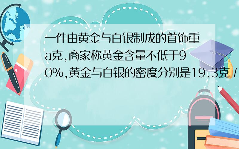 一件由黄金与白银制成的首饰重a克,商家称黄金含量不低于90%,黄金与白银的密度分别是19.3克∕立方厘米与15克∕立方厘