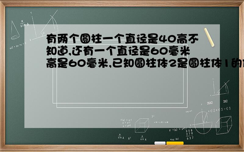 有两个圆柱一个直径是40高不知道,还有一个直径是60毫米高是60毫米,已知圆柱体2是圆柱体1的体积的3陪求圆